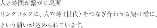 人と時間が繋がる場所 リンクロックは、人や時（世代）をつなぎ合わせる架け橋に、 という願いが込められています。